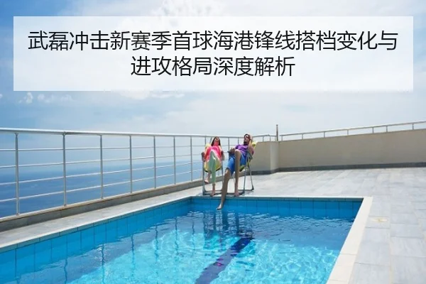 武磊冲击新赛季首球海港锋线搭档变化与进攻格局深度解析