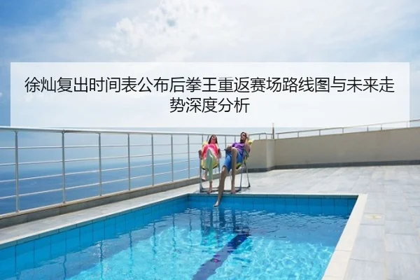 徐灿复出时间表公布后拳王重返赛场路线图与未来走势深度分析