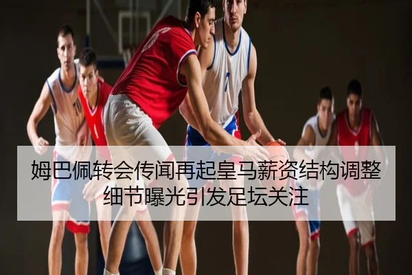 姆巴佩转会传闻再起皇马薪资结构调整细节曝光引发足坛关注
