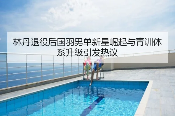 林丹退役后国羽男单新星崛起与青训体系升级引发热议