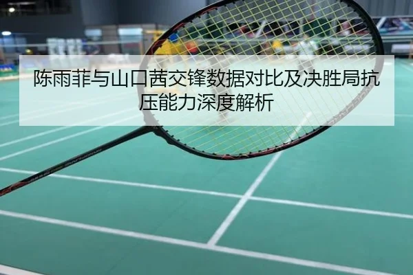 陈雨菲与山口茜交锋数据对比及决胜局抗压能力深度解析