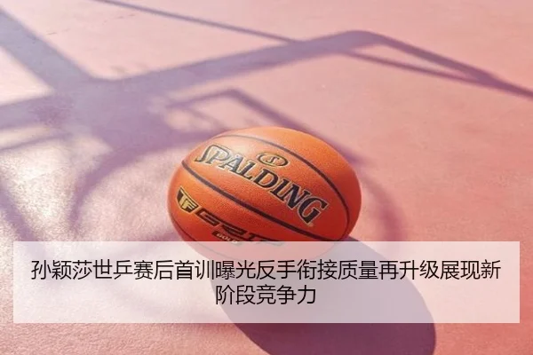 孙颖莎世乒赛后首训曝光反手衔接质量再升级展现新阶段竞争力