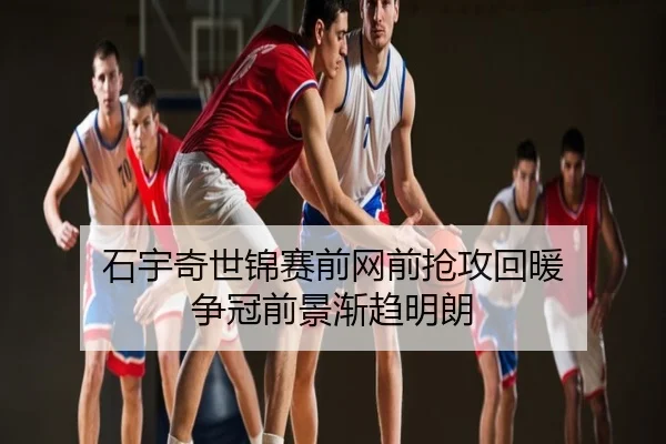 石宇奇世锦赛前网前抢攻回暖 争冠前景渐趋明朗