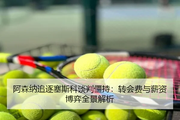 阿森纳追逐塞斯科谈判僵持：转会费与薪资博弈全景解析