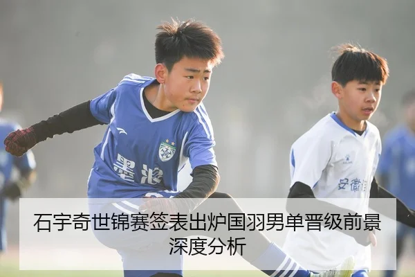 石宇奇世锦赛签表出炉国羽男单晋级前景深度分析