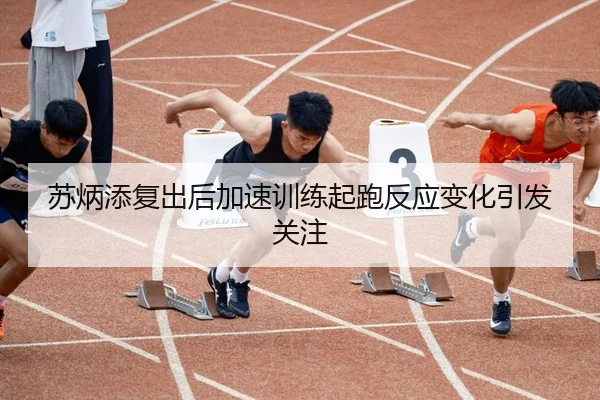 苏炳添复出后加速训练起跑反应变化引发关注