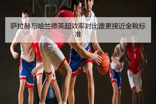 萨拉赫与哈兰德英超效率对比谁更接近金靴标准