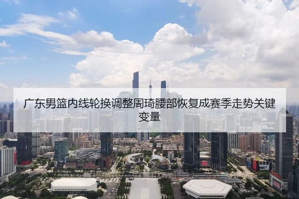 广东男篮内线轮换调整周琦腰部恢复成赛季走势关键变量