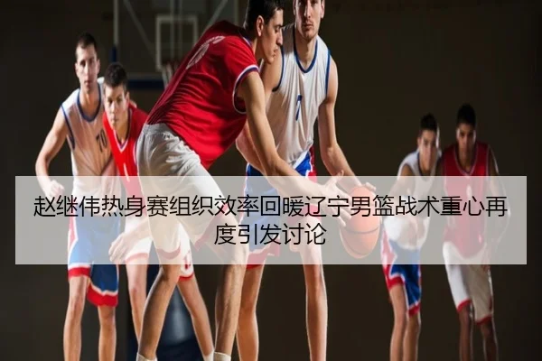 赵继伟热身赛组织效率回暖辽宁男篮战术重心再度引发讨论