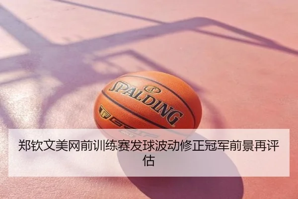 郑钦文美网前训练赛发球波动修正冠军前景再评估