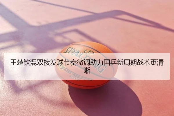 王楚钦混双接发球节奏微调助力国乒新周期战术更清晰