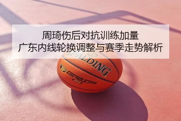周琦伤后对抗训练加量 广东内线轮换调整与赛季走势解析